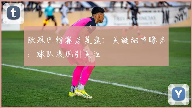欧冠巴特赛后复盘:关键细节曝光,球队表现引关注