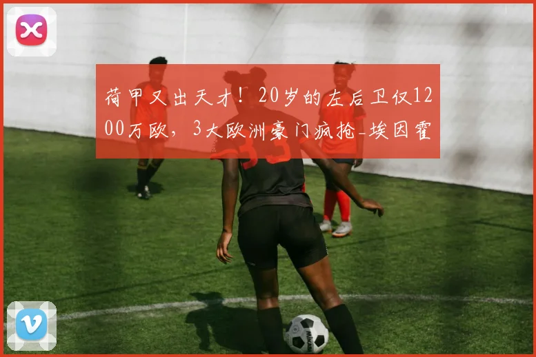 荷甲又出天才!20岁的左后卫仅1200万欧,3大欧洲豪门疯抢_埃因霍温_马茨·罗茨_特温特