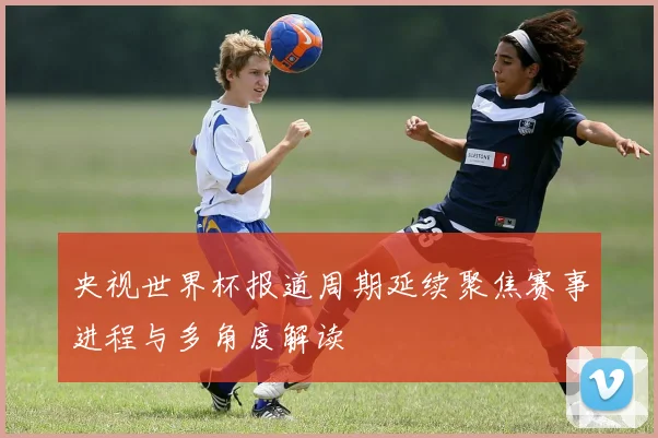 央视世界杯报道周期延续聚焦赛事进程与多角度解读