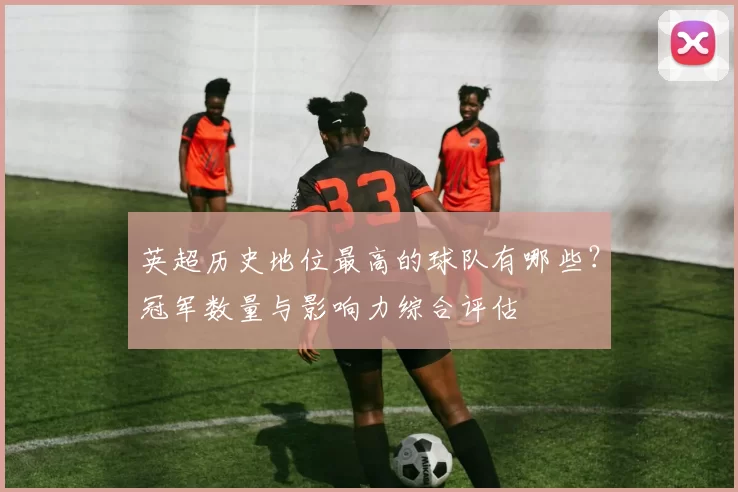 英超历史地位最高的球队有哪些?冠军数量与影响力综合评估