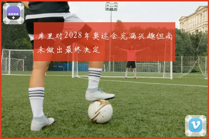 库里对2028年奥运会充满兴趣但尚未做出最终决定