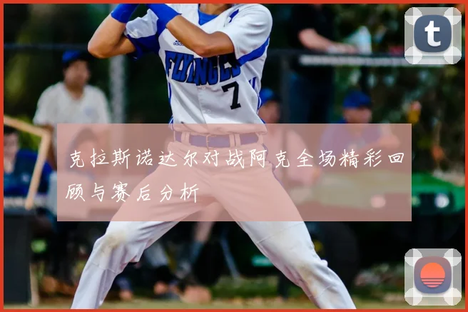 克拉斯诺达尔对战阿克全场精彩回顾与赛后分析