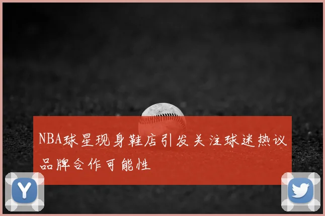 NBA球星现身鞋店引发关注球迷热议品牌合作可能性