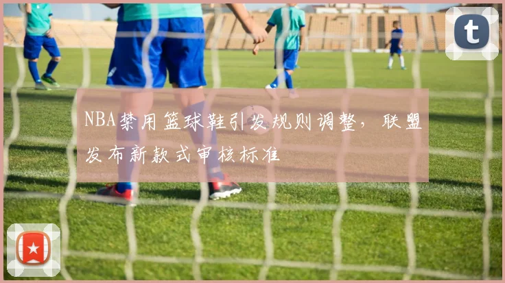 NBA禁用篮球鞋引发规则调整，联盟发布新款式审核标准