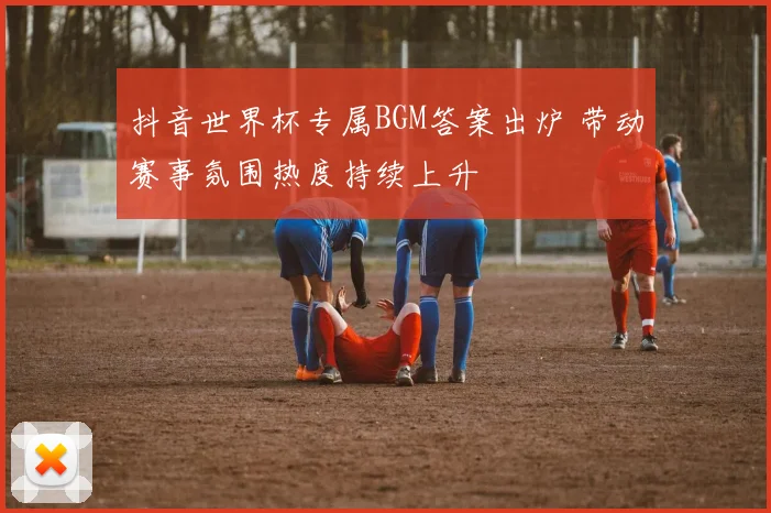 抖音世界杯专属BGM答案出炉 带动赛事氛围热度持续上升