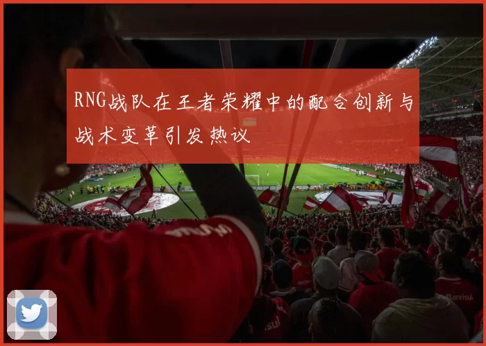 RNG战队在王者荣耀中的配合创新与战术变革引发热议