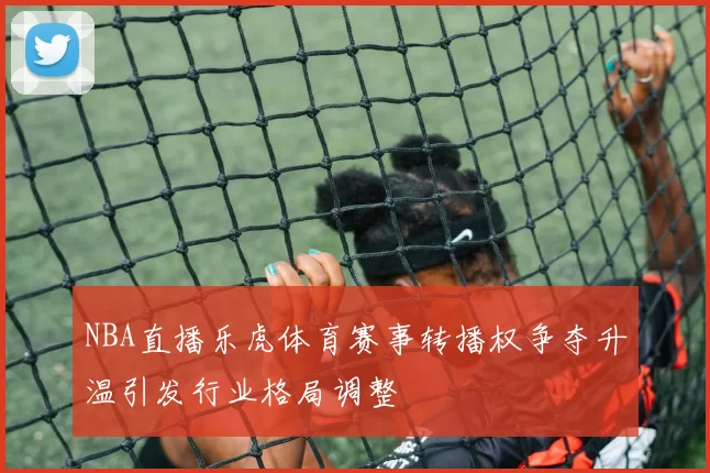 NBA直播乐虎体育赛事转播权争夺升温引发行业格局调整