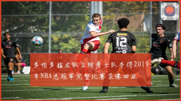 多伦多猛龙队击败勇士队夺得2019年NBA总冠军完整比赛录像回放