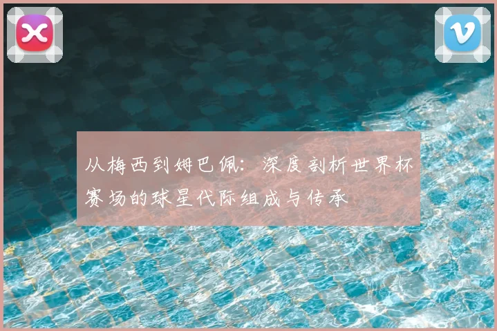 从梅西到姆巴佩:深度剖析世界杯赛场的球星代际组成与传承