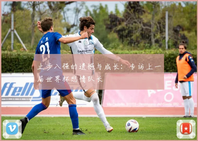 止步八强的遗憾与成长：专访上一届世界杯悲情队长