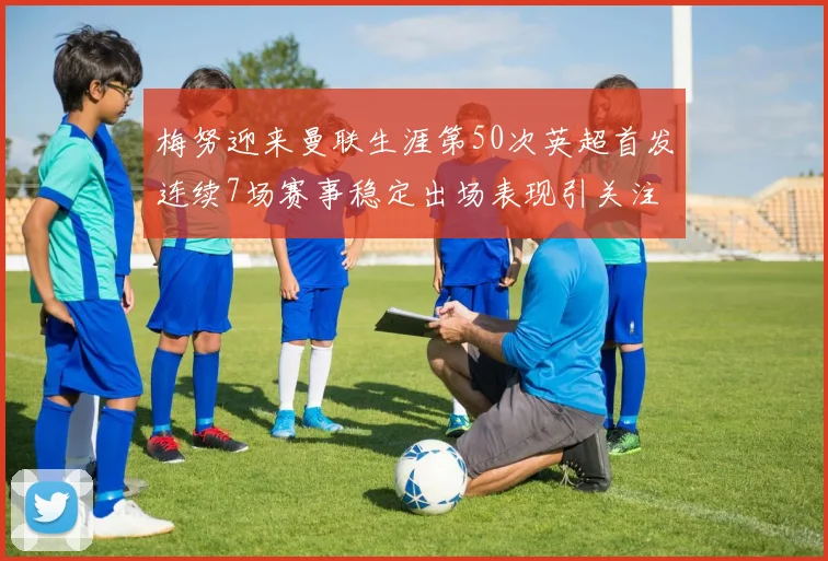 梅努迎来曼联生涯第50次英超首发连续7场赛事稳定出场表现引关注