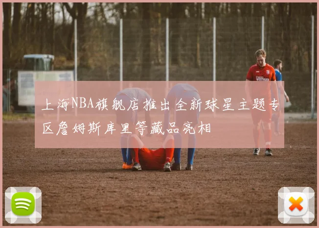上海NBA旗舰店推出全新球星主题专区詹姆斯库里等藏品亮相