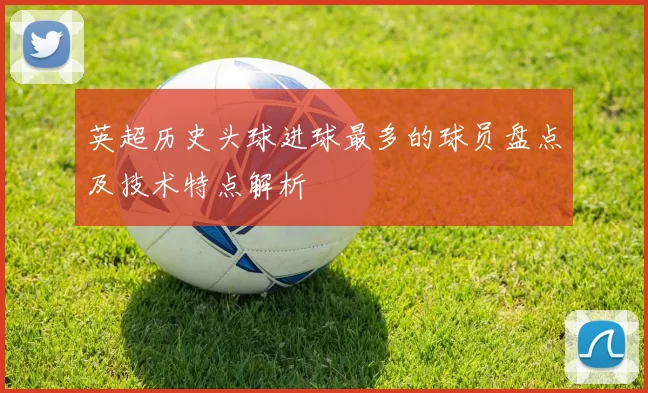 英超历史头球进球最多的球员盘点及技术特点解析
