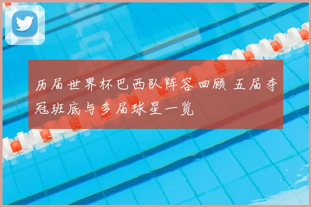 历届世界杯巴西队阵容回顾 五届夺冠班底与多届球星一览