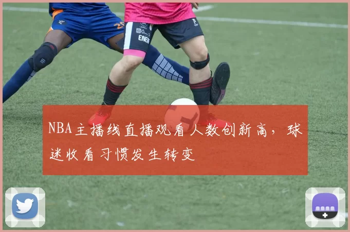 NBA主播线直播观看人数创新高，球迷收看习惯发生转变