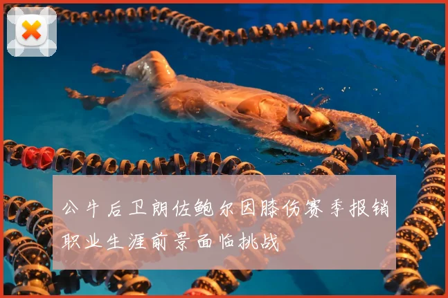 公牛后卫朗佐鲍尔因膝伤赛季报销职业生涯前景面临挑战