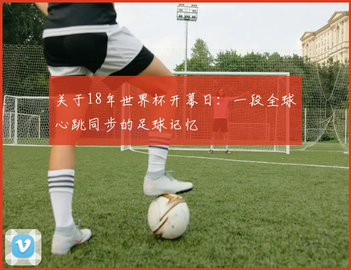 关于18年世界杯开幕日：一段全球心跳同步的足球记忆