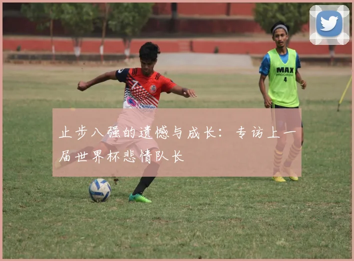 止步八强的遗憾与成长：专访上一届世界杯悲情队长
