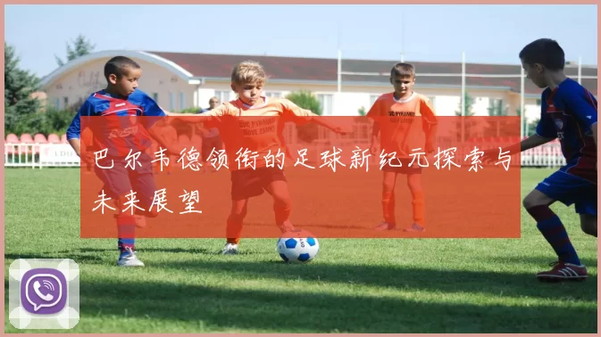 巴尔韦德领衔的足球新纪元探索与未来展望