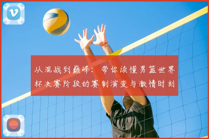 从混战到巅峰:带你读懂男篮世界杯决赛阶段的赛制演变与激情时刻