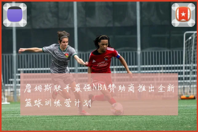 詹姆斯联手最强NBA赞助商推出全新篮球训练营计划