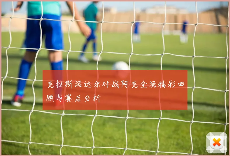 克拉斯诺达尔对战阿克全场精彩回顾与赛后分析
