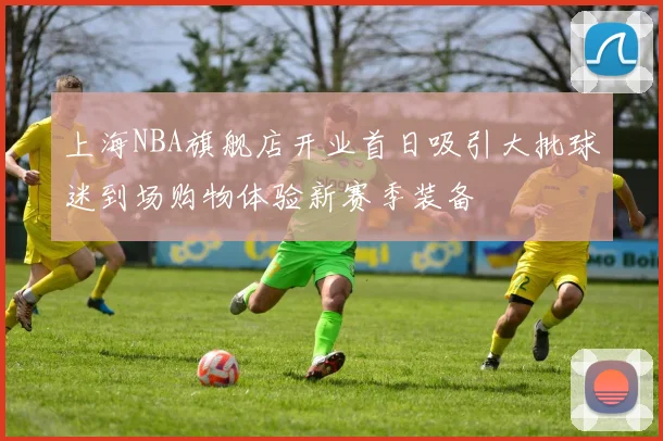 上海NBA旗舰店开业首日吸引大批球迷到场购物体验新赛季装备