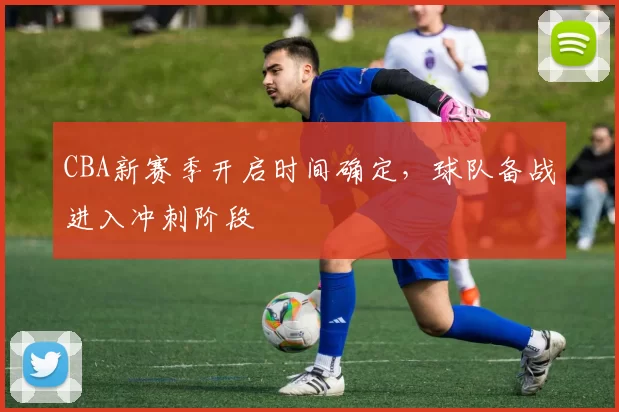 CBA新赛季开启时间确定，球队备战进入冲刺阶段
