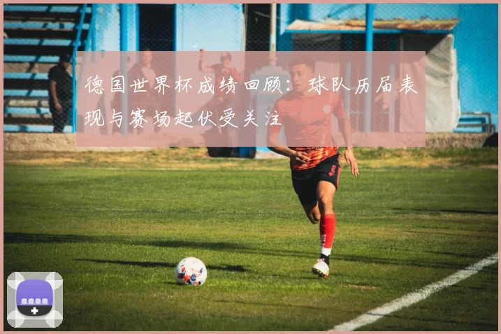 德国世界杯成绩回顾:球队历届表现与赛场起伏受关注
