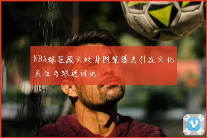 NBA球星藏文纹身图案曝光引发文化关注与球迷讨论