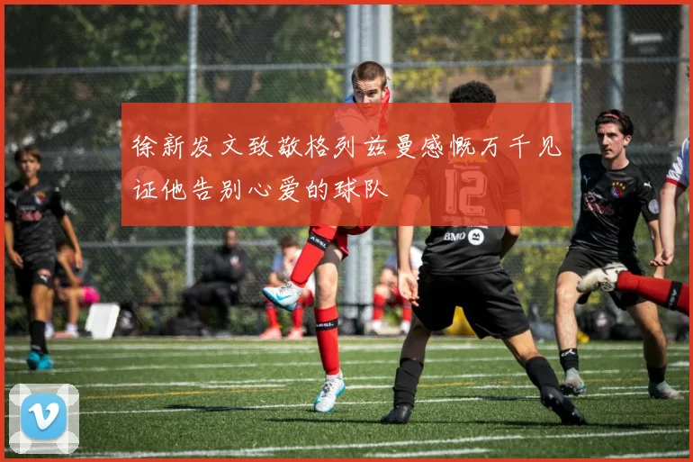 徐新发文致敬格列兹曼感慨万千见证他告别心爱的球队