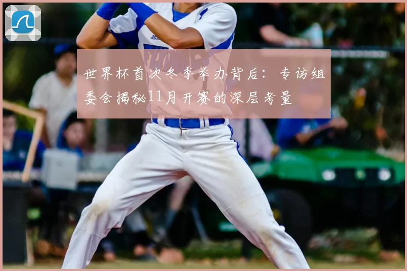 世界杯首次冬季举办背后：专访组委会揭秘11月开赛的深层考量