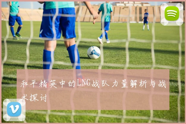 和平精英中的LNG战队力量解析与战术探讨