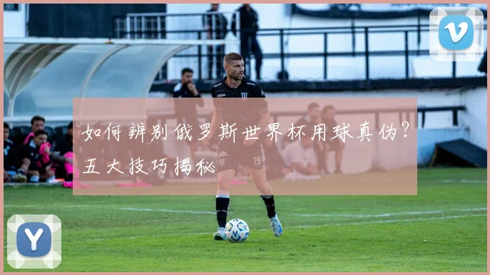 如何辨别俄罗斯世界杯用球真伪？五大技巧揭秘