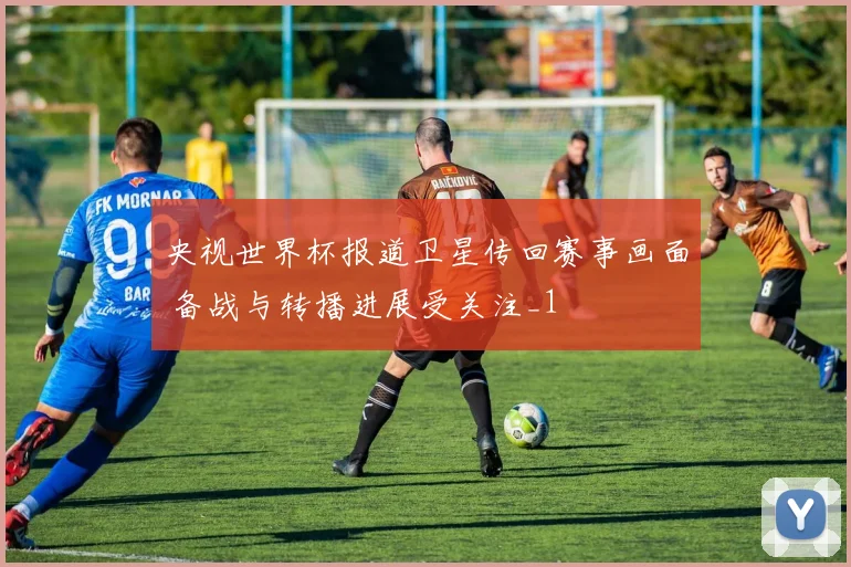央视世界杯报道卫星传回赛事画面 备战与转播进展受关注_1