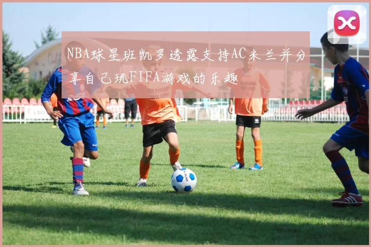 NBA球星班凯罗透露支持AC米兰并分享自己玩FIFA游戏的乐趣