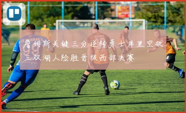 詹姆斯关键三分逆转勇士库里空砍三双湖人险胜晋级西部决赛