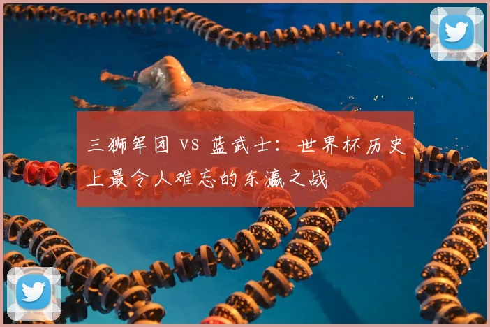 三狮军团 vs 蓝武士：世界杯历史上最令人难忘的东瀛之战