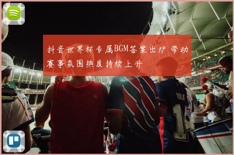 抖音世界杯专属BGM答案出炉 带动赛事氛围热度持续上升