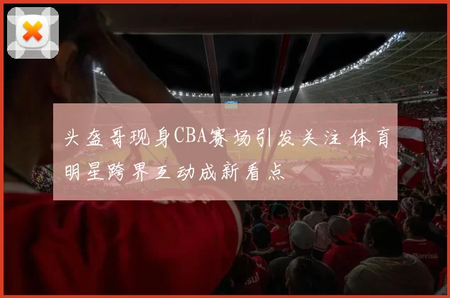 头盔哥现身CBA赛场引发关注 体育明星跨界互动成新看点