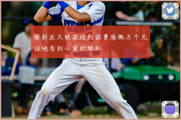 徐新发文致敬格列兹曼感慨万千见证他告别心爱的球队