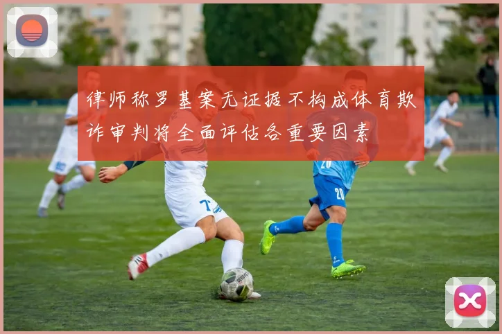 律师称罗基案无证据不构成体育欺诈审判将全面评估各重要因素