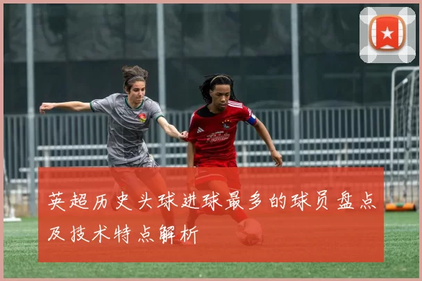 英超历史头球进球最多的球员盘点及技术特点解析