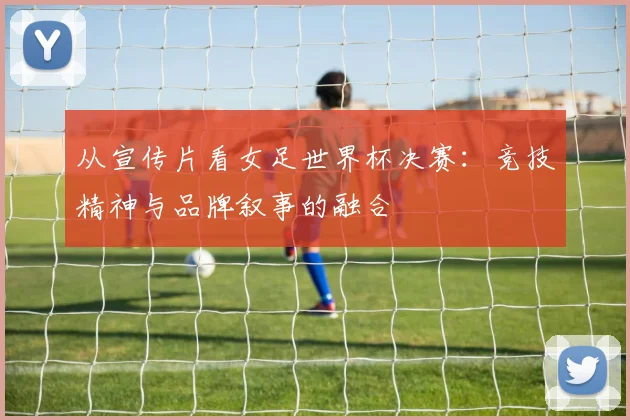 从宣传片看女足世界杯决赛：竞技精神与品牌叙事的融合