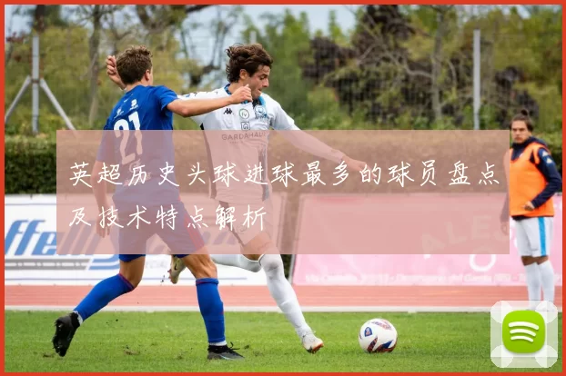 英超历史头球进球最多的球员盘点及技术特点解析