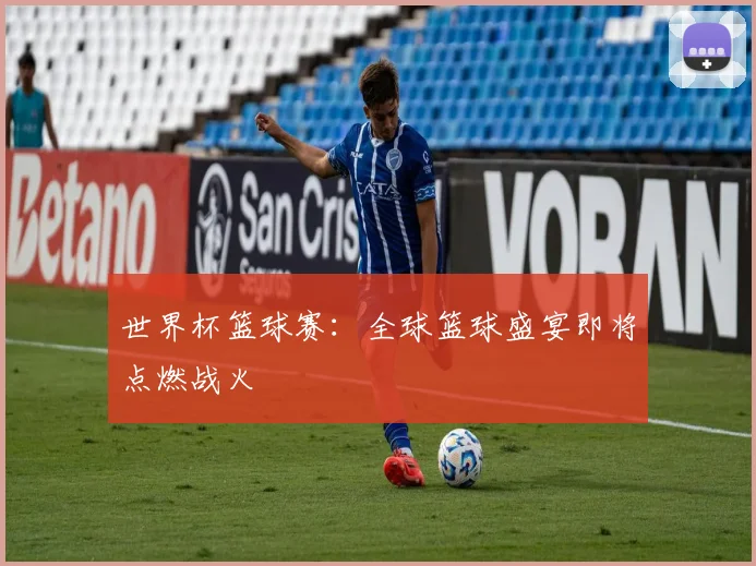 世界杯篮球赛：全球篮球盛宴即将点燃战火