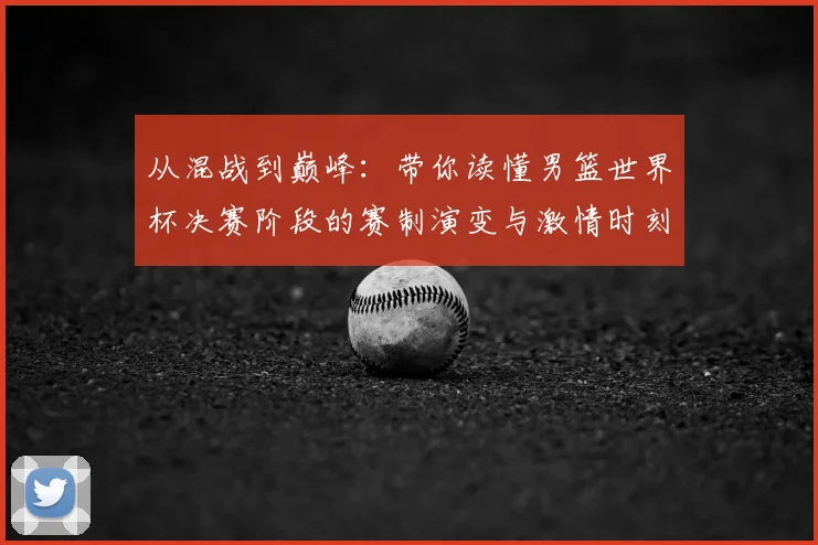从混战到巅峰:带你读懂男篮世界杯决赛阶段的赛制演变与激情时刻