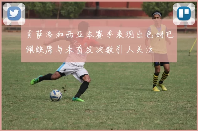 贡萨洛加西亚本赛季表现出色姆巴佩缺席与未首发次数引人关注