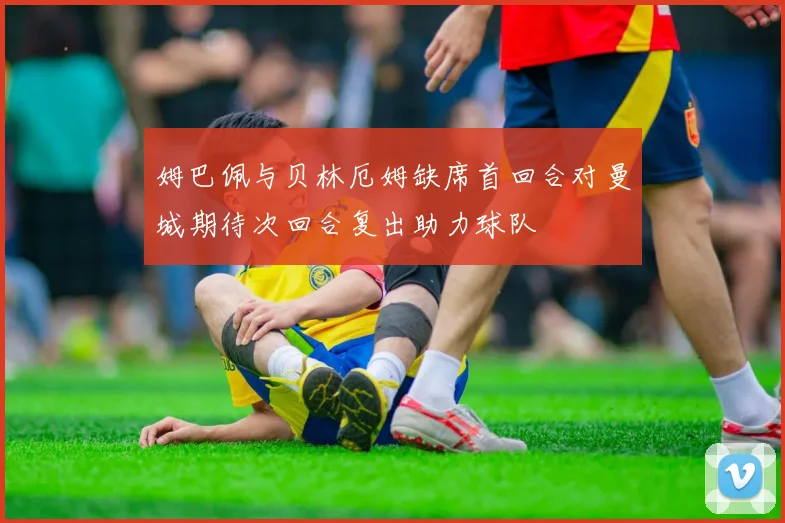 姆巴佩与贝林厄姆缺席首回合对曼城期待次回合复出助力球队