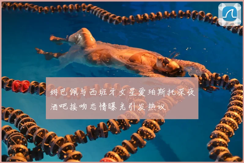 姆巴佩与西班牙女星爱珀斯托深夜酒吧接吻恋情曝光引发热议